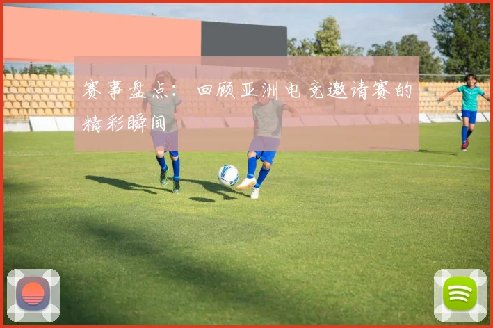 赛事盘点:回顾亚洲电竞邀请赛的精彩瞬间