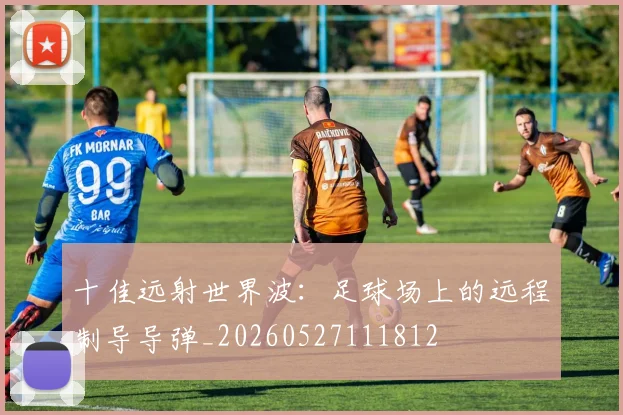 十佳远射世界波:足球场上的远程制导导弹_20260527111812