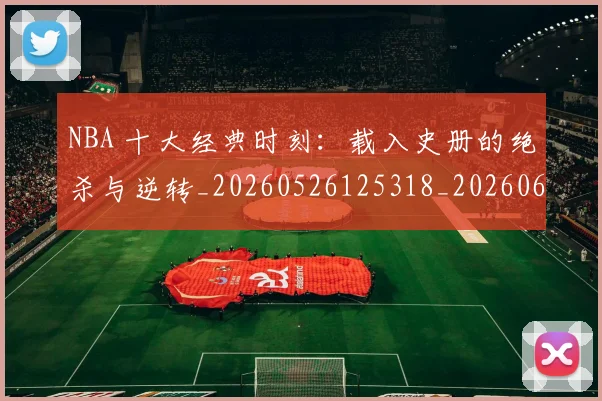NBA 十大经典时刻:载入史册的绝杀与逆转_20260526125318_20260606165538