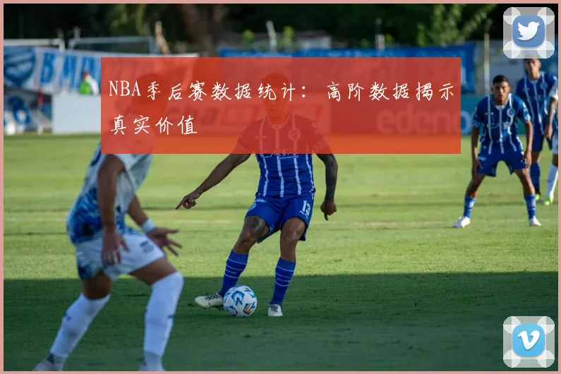 NBA季后赛数据统计:高阶数据揭示真实价值